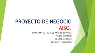 PROYECTO DE NEGOCIO 
AISO. 
INTEGRANTES : CARLOS ANDRES ECHAVEZ 
YEILIS ESCOBAR 
YOARIS LAFOURIE 
ZULIBETH MANJARRES 
 