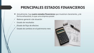 PRINCIPALES ESTADOS FINANCIEROS
 Actualmente, hay cuatro estados financieros que muestran claramente, y de
forma exhaustiva, lo que una empresa posee:
• Balance general o de situación
• Estado de resultados
• Estado de flujo de efectivo
• Estado de cambios en el patrimonio neto
 
