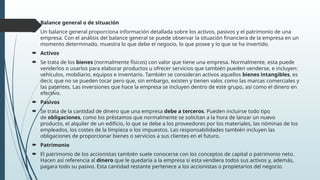  Balance general o de situación
 Un balance general proporciona información detallada sobre los activos, pasivos y el patrimonio de una
empresa. Con el análisis del balance general se puede observar la situación financiera de la empresa en un
momento determinado, muestra lo que debe el negocio, lo que posee y lo que se ha invertido.
 Activos
 Se trata de los bienes (normalmente físicos) con valor que tiene una empresa. Normalmente, esta puede
venderlos o usarlos para elaborar productos u ofrecer servicios que también pueden venderse, e incluyen:
vehículos, mobiliario, equipos e inventario. También se consideran activos aquellos bienes intangibles, es
decir, que no se pueden tocar pero que, sin embargo, existen y tienen valor, como las marcas comerciales y
las patentes. Las inversiones que hace la empresa se incluyen dentro de este grupo, así como el dinero en
efectivo.
 Pasivos
 Se trata de la cantidad de dinero que una empresa debe a terceros. Pueden incluirse todo tipo
de obligaciones, como los préstamos que normalmente se solicitan a la hora de lanzar un nuevo
producto, el alquiler de un edificio, lo que se debe a los proveedores por los materiales, las nóminas de los
empleados, los costes de la limpieza o los impuestos. Las responsabilidades también incluyen las
obligaciones de proporcionar bienes o servicios a sus clientes en el futuro.
 Patrimonio
 El patrimonio de los accionistas también suele conocerse con los conceptos de capital o patrimonio neto.
Hacen así referencia al dinero que le quedaría a la empresa si esta vendiera todos sus activos y, además,
pagara todo su pasivo. Esta cantidad restante pertenece a los accionistas o propietarios del negocio.
 