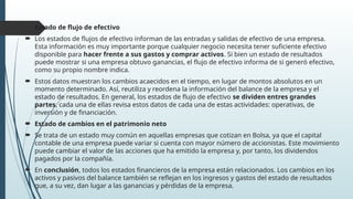  Estado de flujo de efectivo
 Los estados de flujos de efectivo informan de las entradas y salidas de efectivo de una empresa.
Esta información es muy importante porque cualquier negocio necesita tener suficiente efectivo
disponible para hacer frente a sus gastos y comprar activos. Si bien un estado de resultados
puede mostrar si una empresa obtuvo ganancias, el flujo de efectivo informa de si generó efectivo,
como su propio nombre indica.
 Estos datos muestran los cambios acaecidos en el tiempo, en lugar de montos absolutos en un
momento determinado. Así, reutiliza y reordena la información del balance de la empresa y el
estado de resultados. En general, los estados de flujo de efectivo se dividen entres grandes
partes, cada una de ellas revisa estos datos de cada una de estas actividades: operativas, de
inversión y de financiación.
 Estado de cambios en el patrimonio neto
 Se trata de un estado muy común en aquellas empresas que cotizan en Bolsa, ya que el capital
contable de una empresa puede variar si cuenta con mayor número de accionistas. Este movimiento
puede cambiar el valor de las acciones que ha emitido la empresa y, por tanto, los dividendos
pagados por la compañía.
 En conclusión, todos los estados financieros de la empresa están relacionados. Los cambios en los
activos y pasivos del balance también se reflejan en los ingresos y gastos del estado de resultados
que, a su vez, dan lugar a las ganancias y pérdidas de la empresa.
 