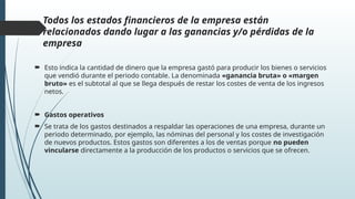 Todos los estados financieros de la empresa están
relacionados dando lugar a las ganancias y/o pérdidas de la
empresa
 Esto indica la cantidad de dinero que la empresa gastó para producir los bienes o servicios
que vendió durante el periodo contable. La denominada «ganancia bruta» o «margen
bruto» es el subtotal al que se llega después de restar los costes de venta de los ingresos
netos.
 Gastos operativos
 Se trata de los gastos destinados a respaldar las operaciones de una empresa, durante un
periodo determinado, por ejemplo, las nóminas del personal y los costes de investigación
de nuevos productos. Estos gastos son diferentes a los de ventas porque no pueden
vincularse directamente a la producción de los productos o servicios que se ofrecen.
 
