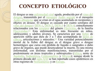 CONCEPTO ETIOLÓGICO
El dengue es una enfermedad viral aguda, producida por el virus del
dengue, transmitida por el mosquito Aedes aegypti o el mosquito
Aedes albopictus que se crían en el agua acumulada en recipientes y
objetos en desuso. El dengue es causado por cuatro serotipos del
virus del dengue: DEN-1, DEN-2, DEN-3 o DEN-4; estrechamente
relacionados con los serotipos del género Flavivirus, de la familia
Flaviviridae.[1] Esta enfermedad es más frecuente en niños,
adolescentes y adultos jóvenes. Se caracteriza por una fiebre de
aparición súbita que dura de 3 a 7 días acompañada de dolor de
cabeza, articulaciones y músculos.[2] Una variedad potencialmente
mortal de la fiebre del dengue es el dengue grave o dengue
hemorrágico que cursa con pérdida de líquido o sangrados o daño
grave de órganos, que puede desencadenar la muerte. Es una misma
enfermedad, con distintas manifestaciones, transmitidas por el
predominante en áreas tropicales y subtropicales (África, norte de
Australia, Sudamérica, Centroamérica y México); aunque desde la
primera década del siglo XXI se han reportado casos epidémicos en
otras regiones de Norteamérica y en Europa.
 