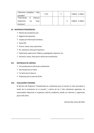 “Alimentos saludables = Vida
saludable”
T.O.E. X 4:00pm - 6:.00pm
“Previniendo la violencia
mejoramos los lazos
familiares”
X 4:00pm - 6:.00pm
XV. MATERIALES PEDAGÓGICOS:
 Nómina de estudiantes (as)
 Registro de Evaluación.
 Tarjetas de Información de Notas.
 Aulas (10)
 Pizarra, motas, tizas y plumones.
 PC, impresora, tinta para impresora.
 Papel bond, papel lustre, fólderes, papelógrafos, lapiceros, etc.
 Escritorio, mesas, sillas para la oficina de coordinación.
XVI. MATERIALES DE LIMPIEZA:
 Una escoba para la oficina de coordinación.
 Dos franelas de un metro.
 Un tacho para la basura.
 Productos para el aseo de SS.HH.
XVII. EVALUACIÓN E INFORME:
Al término del Programa “Fortaleciendo las condiciones para el transito al nivel secundario a
través de la convivencia en la escuela”, y dentro de los 5 días calendarios siguientes, los
responsables elaborarán el respectivo informe académico, dando sus informes y sugerencias
para el año 2015.
Chincha Alta, Enero del 2015.
__________________________________ _______________________________________
 