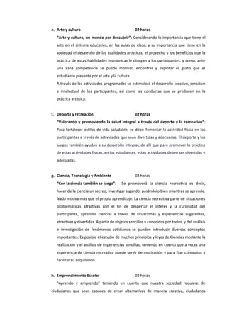 e. Arte y cultura 02 horas
“Arte y cultura, un mundo por descubrir”: Considerando la importancia que tiene el
arte en el sistema educativo, en las aulas de clase, y su importancia que tiene en la
sociedad el desarrollo de las cualidades artísticas, el provecho y los beneficios que la
práctica de estas habilidades histriónicas le otorgan a los participantes, y como, ante
una sana competencia se puede motivar, encontrar y explotar el gusto que el
estudiante presenta por el arte y la cultura.
A través de las actividades programadas se estimulará el desarrollo creativo, sensitivo
e intelectual de los participantes, así como las conductas que se producen en la
práctica artística.
f. Deporte y recreación 02 horas
“Valorando y promoviendo la salud integral a través del deporte y la recreación”:
Para fortalecer estilos de vida saludable, se debe fomentar la actividad física en los
participantes a través de actividades que sean divertidas y adecuadas. El deporte y los
juegos también ayudan a su desarrollo integral, de allí que para promover la práctica
de estas actividades físicas, en los estudiantes, estas actividades deben ser divertidas y
adecuadas.
g. Ciencia, Tecnología y Ambiente 02 horas
“Con la ciencia también se juega”: Se promoverá la ciencia recreativa es decir,
hacer de la ciencia un recreo, investigar jugando, pasándolo bien mientras se aprende.
Nada motiva más que el propio aprendizaje. La ciencia recreativa parte de situaciones
problemáticas atractivas con el fin de despertar el interés y la curiosidad del
participante, aprender ciencias a través de situaciones y experiencias sugerentes,
atractivas y divertidas. A partir de objetos sencillos y conocidos por todos, y del análisis
e investigación de fenómenos cotidianos se pueden introducir diversos conceptos
importantes. Es posible el estudio de muchos principios y leyes de Ciencias mediante la
realización y el análisis de experiencias sencillas, teniendo en cuenta que a veces una
experiencia de ciencia recreativa puede servir de motivación y para fijar conceptos y
facilitar su adquisición.
h. Emprendimiento Escolar 02 horas
“Aprendo y emprendo” teniendo en cuenta que nuestra sociedad requiere de
ciudadanos que sean capaces de crear alternativas de manera creativa, ciudadanos
 
