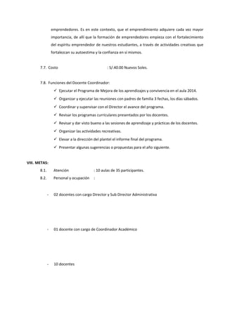emprendedores. Es en este contexto, que el emprendimiento adquiere cada vez mayor
importancia, de allí que la formación de emprendedores empieza con el fortalecimiento
del espíritu emprendedor de nuestros estudiantes, a través de actividades creativas que
fortalezcan su autoestima y la confianza en sí mismos.
7.7. Costo : S/.40.00 Nuevos Soles.
7.8. Funciones del Docente Coordinador:
 Ejecutar el Programa de Mejora de los aprendizajes y convivencia en el aula 2014.
 Organizar y ejecutar las reuniones con padres de familia 3 fechas, los días sábados.
 Coordinar y supervisar con el Director el avance del programa.
 Revisar los programas curriculares presentados por los docentes.
 Revisar y dar visto bueno a las sesiones de aprendizaje y prácticas de los docentes.
 Organizar las actividades recreativas.
 Elevar a la dirección del plantel el informe final del programa.
 Presentar algunas sugerencias o propuestas para el año siguiente.
VIII. METAS:
8.1. Atención : 10 aulas de 35 participantes.
8.2. Personal y ocupación :
- 02 docentes con cargo Director y Sub Director Administrativa
- 01 docente con cargo de Coordinador Académico
- 10 docentes
 