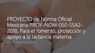 PROYECTO de Norma Oficial
Mexicana PROY-NOM-050-SSA2-
2018, Para el fomento, protección y
apoyo a la lactancia materna.
POR: PSS. Arenas López Javier Arturo
 