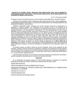 PROYECTO DE NORMA OFICIAL MEXICANA PROY-NOM-229-SSA1-2002, SALUD AMBIENTAL.
RESPONSABILIDADES SANITARIAS Y PROTECCIÓN RADIOLÓGICA EN ESTABLECIMIENTOS DE
DIAGNÓSTICO MÉDICO CON RAYOS X.
                                                                               D. O. F. 27 de enero de 2004
Al margen un sello con el Escudo Nacional, que dice: Estados Unidos Mexicanos.- Secretaría de Salud.
   PROYECTO DE NORMA OFICIAL MEXICANA PROY-NOM-229-SSA1-2002, SALUD AMBIENTAL.
RESPONSABILIDADES SANITARIAS Y PROTECCION RADIOLOGICA EN ESTABLECIMIENTOS DE
DIAGNOSTICO MEDICO CON RAYOS X.
    ERNESTO ENRIQUEZ RUBIO, Presidente del Comité Consultivo Nacional de Normalización de
Regulación y Fomento Sanitario, con fundamento en los artículos 39 de la Ley Orgánica de la
Administración Pública Federal; 4 de la Ley Federal de Procedimiento Administrativo; 3 fracción XXIII, 13
apartado A fracción I, 116, 118 fracción VII, 119 fracción III, 131, 210, 278 fracciones lll y V, 281 y demás
aplicables de la Ley General de Salud; 38 fracción II, 40 fracciones III, VII y XI, 41, 43 y demás aplicables
de la Ley Federal sobre Metrología y Normalización, 28, 33 y demás aplicables del Reglamento de la Ley
Federal sobre Metrología y Normalización; 2o. fracciones I incisos a) y b) y II inciso e), 66, 94, 98, 99, 103,
104 y 146 fracciones I, II inciso a), III inciso b), 1300, 1305, 1306, 1308, 1312, 1314, 1315 y demás
aplicables del Reglamento de la Ley General de Salud en Materia de Control Sanitario de Actividades,
Establecimientos, Productos y Servicios; 2 literal C fracción II del Reglamento Interior de la Secretaría de
Salud, 2 fracciones I y III, 7 y 12 fracción VI del Decreto por el que se crea la Comisión Federal para la
Protección contra Riesgos Sanitarios, me permito ordenar la publicación en el Diario Oficial de la
Federación, del Proyecto de Norma Oficial Mexicana PROY-NOM-229-SSA1-2002, Salud Ambiental.
Responsabilidades Sanitarias y Protección Radiológica en Establecimientos de Diagnóstico Médico con
Rayos X.
   El presente proyecto se publica a efecto de que los interesados, dentro de los siguientes 60 días
naturales, contados a partir de la fecha de su publicación, presenten sus comentarios en idioma español y
con el sustento técnico suficiente ante el Comité Consultivo Nacional de Normalización de Regulación y
Fomento Sanitario, sita en Monterrey número 33, planta baja, colonia Roma, código postal 06700, México,
D.F., correo electrónico rfs@salud.gob.mx.
   Durante el plazo mencionado, los documentos que sirvieron de base para la elaboración del proyecto .
estarán a disposición del público para su consulta en el domicilio del Comité.
                                                 PREFACIO
   En la elaboración del presente proyecto de Norma Oficial Mexicana, participaron las siguientes
dependencias del Ejecutivo Federal, Instituciones y representantes del sector privado.
SECRETARIA DE SALUD
DIRECCION GENERAL DE SALUD AMBIENTALSSA Tlaxcala
ASOCIACION NACIONAL DE TECNICOS RADIOLOGOS, RADIOTERAPEUTAS E IMAGENOLOGOS
DE MEXICO, A.C. (ANTRRIM)
CALIDAD XXI, S.A. DE C.V.
CENTRO MEDICO NAVAL
CENTRO NACIONAL DE REHABILITACION
 