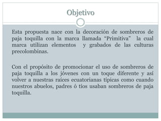 Objetivo
Esta propuesta nace con la decoración de sombreros de
paja toquilla con la marca llamada “Primitiva” la cual
marca utilizan elementos y grabados de las culturas
precolombinas.
Con el propósito de promocionar el uso de sombreros de
paja toquilla a los jóvenes con un toque diferente y así
volver a nuestras raíces ecuatorianas típicas como cuando
nuestros abuelos, padres ó tíos usaban sombreros de paja
toquilla.
 