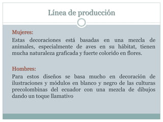 Línea de producción
Mujeres:
Estas decoraciones está basadas en una mezcla de
animales, especialmente de aves en su hábitat, tienen
mucha naturaleza graficada y fuerte colorido en flores.
Hombres:
Para estos diseños se basa mucho en decoración de
ilustraciones y módulos en blanco y negro de las culturas
precolombinas del ecuador con una mezcla de dibujos
dando un toque llamativo
 