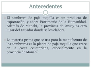 Antecedentes
El sombrero de paja toquilla es un producto de
exportación, y ahora Patrimonio de la Humanidad.
Además de Manabí, la provincia de Azuay es otro
lugar del Ecuador donde se los elabora.
La materia prima que se usa para la manufactura de
los sombreros es la planta de paja toquilla que crece
en la costa ecuatoriana, especialmente en la
provincia de Manabí.
 