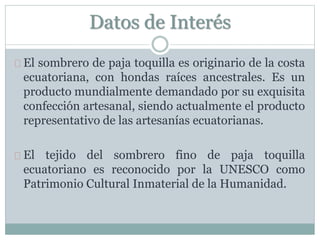Datos de Interés
El sombrero de paja toquilla es originario de la costa
ecuatoriana, con hondas raíces ancestrales. Es un
producto mundialmente demandado por su exquisita
confección artesanal, siendo actualmente el producto
representativo de las artesanías ecuatorianas.
El tejido del sombrero fino de paja toquilla
ecuatoriano es reconocido por la UNESCO como
Patrimonio Cultural Inmaterial de la Humanidad.
 