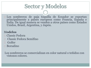 Sector y Modelos
Los sombreros de paja toquilla de Ecuador se exportan
principalmente a países europeos como Francia, España e
Italia. De igual manera se venden a otros países como Estados
Unidos, Brasil, Argentina, y Japón.
Modelos
Classic Fedora
Classic Fedora Semifino
Golfer
Borsalino
Los sombreros se comercializan en color natural o teñidos con
vistosos colores.
 