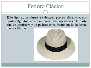 Fedora Clásico
Este tipo de sombrero se destaca por su ala ancha, sus
bordes algo doblados para crear una depresión en la parte
alta del sombrero y un pellizco en el frente que le da forma
hacia adelante.
 