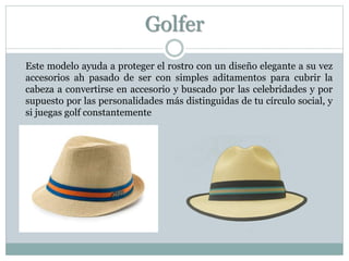 Golfer
Este modelo ayuda a proteger el rostro con un diseño elegante a su vez
accesorios ah pasado de ser con simples aditamentos para cubrir la
cabeza a convertirse en accesorio y buscado por las celebridades y por
supuesto por las personalidades más distinguidas de tu círculo social, y
si juegas golf constantemente
 