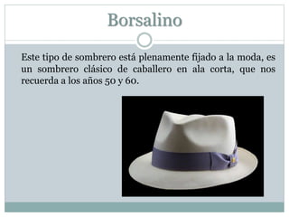Borsalino
Este tipo de sombrero está plenamente fijado a la moda, es
un sombrero clásico de caballero en ala corta, que nos
recuerda a los años 50 y 60.
 