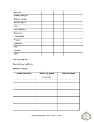 Observación y análisis de la práctica escolar
Ventanas
Material didáctico
Biblioteca de aula
Adornos (época)
Jabón
Papel higiénico
Grabadora
Computadora
Proyector
Televisión
DVD
Internet
Otros
Descripción del aula:
Descripción del mobiliario:
Evidencias (Fotos)
Material didáctico Estado en el que se
encuentran
Como se utilizan
 