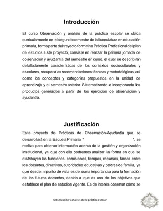 Observación y análisis de la práctica escolar
Introducción
El curso Observación y análisis de la práctica escolar se ubica
curricularmente en el segundo semestre de la licenciatura en educación
primaria, formaparte deltrayecto formativo Práctica Profesionaldelplan
de estudios. Este proyecto, consiste en realizar la primera jornada de
observación y ayudantía del semestre en curso, el cual se describirán
detalladamente características de los contextos socioculturales y
escolares, recuperalas recomendaciones técnicas ymetodológicas,así
como los conceptos y categorías propuestos en la unidad de
aprendizaje y el semestre anterior Sistematizando e incorporando los
productos generados a partir de los ejercicios de observación y
ayudantía.
Justificación
Esta proyecto de Prácticas de Observación-Ayudantía que se
desarrollará en la Escuela Primaria “ “, se
realiza para obtener información acerca de la gestión y organización
institucional, ya que con ello podremos analizar la forma en que se
distribuyen las funciones, comisiones, tiempos, recursos, tareas entre
los docentes,directivos,autoridades educativas y padres de familia, ya
que desde mi punto de vista es de suma importancia para la formación
de los futuros docentes, debido a que es uno de los objetivos que
establece el plan de estudios vigente. Es de interés observar cómo se
 