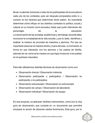 Observación y análisis de la práctica escolar
llevan a cabo las funciones o roles de los participantes de la escuela en
cada uno de los contextos, para así después compararlos entre sí, y
concluir en los factores que determinan dicho patrón. Es importante
determinar cómo influye en los distintos contextos lo político, social y
cultural en su función como escuela y hasta qué punto intervienen los
personajes de la educación.
La observaciónde las jornadas académicas y del trabajo docente debe
reconocer la complejidad de la vida escolar, y por lo tanto, identificar y
analizar la manera de proceder de maestros y alumnos. Por eso es
importante observar al maestro dentro y fuera del aula, su formación,la
forma en que interactúa con los alumnos y los padres de familia,
además de ver cómo es la manera en que logra involucrar a los padres
en el quehacer educativo.
Para ello utilizaremos distintas técnicas de observación como son:
 Observación directa / Observación indirecta:
 Observación participante o participativa / Observación no
participante o no participativa
 Observación estructurada / Observación no estructurada
 Observación de campo / Observación de laboratorio
 Observación individual / Observación de equipo
En ese proyecto, se aplicaran distintos instrumentos, como son la Una
guía de observación, que consiste en un documento que permitirá
encausar la acción de observar ciertos fenómenos. Esta guía, por lo
 