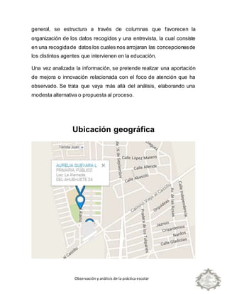 Observación y análisis de la práctica escolar
general, se estructura a través de columnas que favorecen la
organización de los datos recogidos y una entrevista, la cual consiste
en una recogidade datos los cuales nos arrojaran las concepcionesde
los distintos agentes que intervienen en la educación.
Una vez analizada la información, se pretende realizar una aportación
de mejora o innovación relacionada con el foco de atención que ha
observado. Se trata que vaya más allá del análisis, elaborando una
modesta alternativa o propuesta al proceso.
Ubicación geográfica
 