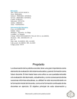 Observación y análisis de la práctica escolar
Educación
Tipo: EDUCACION BASICA
Nivel: PRIMARIA
Subnivel: PRIMARIA GENERAL
Servicio: PRIMARIA GENERAL
Control: PÚBLICO
Subcontrol: ESTATAL
Ámbito: URBANO
Turno: VESPERTINO
Información Est. Educativo
Clave cct:14DPR4108S
Entidad: Jalisco
Municipio: Tlajomulco de Zúñiga
Localidad: La Alameda
Colonia: FRACCIONAMIENTO VILLAS DE LA ALAMEDA
Domicilio: DEL AHUEHUETE 24
Ext: s/n
Entre calle: ALAMEDA DEL ALAMO
Calle postal: ALAMEDA DEL ALAMO
Código postal: 45679
Propósito
La observaciónde la práctica escolar,tiene una gran importancia como
elemento de evaluación del sistemaeducativo y para la formacióncomo
futuro docente.Si bien hasta hace unos años su uso quedaba reducido
a la evaluación del alumnado, actualmente y como consecuenciade las
sucesivas reformas educativas, su utilidad ha sido reconocida tanto en
la formacióninicial del docente,como enla formacióncontinuada de los
docentes en ejercicio. El objetivo principal de esta observación y
 