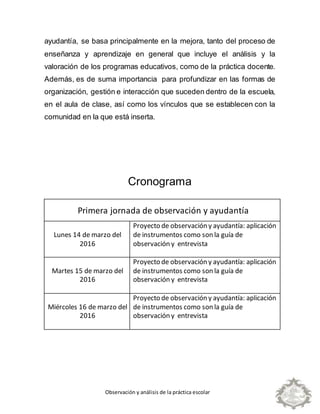 Observación y análisis de la práctica escolar
ayudantía, se basa principalmente en la mejora, tanto del proceso de
enseñanza y aprendizaje en general que incluye el análisis y la
valoración de los programas educativos, como de la práctica docente.
Además, es de suma importancia para profundizar en las formas de
organización, gestión e interacción que suceden dentro de la escuela,
en el aula de clase, así como los vínculos que se establecen con la
comunidad en la que está inserta.
Cronograma
Primera jornada de observación y ayudantía
Lunes 14 de marzo del
2016
Proyecto de observación y ayudantía: aplicación
de instrumentos como son la guía de
observación y entrevista
Martes 15 de marzo del
2016
Proyecto de observación y ayudantía: aplicación
de instrumentos como son la guía de
observación y entrevista
Miércoles 16 de marzo del
2016
Proyecto de observación y ayudantía: aplicación
de instrumentos como son la guía de
observación y entrevista
 