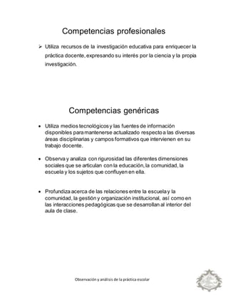 Observación y análisis de la práctica escolar
Competencias profesionales
 Utiliza recursos de la investigación educativa para enriquecer la
práctica docente,expresando su interés por la ciencia y la propia
investigación.
Competencias genéricas
 Utiliza medios tecnológicosy las fuentes de información
disponibles paramantenerse actualizado respectoa las diversas
áreas disciplinarias y campos formativos que intervienen en su
trabajo docente.
 Observa y analiza con rigurosidad las diferentes dimensiones
sociales que se articulan con la educación,la comunidad, la
escuela y los sujetos que confluyen en ella.
 Profundiza acerca de las relaciones entre la escuelay la
comunidad, la gestión y organización institucional, así como en
las interacciones pedagógicas que se desarrollan al interior del
aula de clase.
 