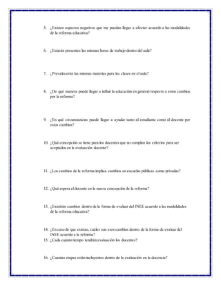 5. ¿Existen aspectos negativos que me puedan llegar a afectar acuerdo a las modalidades
de la reforma educativa?
6. ¿Estarán presentes las mismas horas de trabajo dentro del aula?
7. ¿Prevalecerán las mismas materias para las clases en el aula?
8. ¿De qué manera puede llegar a influir la educación en general respecto a estos cambios
por la reforma?
9. ¿En qué circunstancias puede llegar a ayudar tanto al estudiante como al docente por
estos cambios?
10. ¿Qué concepción se tiene para los docentes que no cumplan los criterios para ser
aceptados en la evaluación docente?
11. ¿Los cambios de la reforma implica cambios en escuelas públicas como privadas?
12. ¿Qué espera eldocente en la nueva concepción de la reforma?
13. ¿Existirán cambios dentro de la forma de evaluar del INEE acuerdo a las modalidades
de la reforma educativa?
14. ¿En caso de que existan, cuáles son esos cambios dentro de la forma de evaluar del
INEE acuerdo a la reforma?
15. ¿Cada cuánto tiempo tendrán evaluación los docentes?
16. ¿Cuantas etapas están incluyentes dentro de la evaluación en la docencia?
 