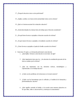 17. ¿Porque la docencia como su área profesional?
18. ¿Implica cambios en el marco de la normatividad ahora con la reforma?
19. ¿Qué es el sistema nacional de evaluación educativa?
20. ¿Están determinadas las mismas horas de trabajo para el docente actualmente?
21. ¿De qué forma favorece o perjudica al docente acuerdo a la reforma?
22. ¿En qué manera favorece o perjudica al estudiante acuerdo a la reforma?
23. ¿Cómo favorece o perjudica al padre de familia acuerdo a la reforma?
 Entrevista: El sujeto y su formación profesional como docente
1. ¿Qué implica formarse como docente en este inicio de siglo?
2. ¿Qué importancia tiene para los y los docentes la actualización presente de los
nuevos cambios por la reforma?
3. ¿Qué tan importantes son los elementos teóricos, metodológicos y
experienciales en el trabajo docente?
4. ¿Cuáles son los problemas de la docencia en el actual contexto?
5. ¿Cuáles son las herramientas para la reflexión y el análisis de la formación y
profesionalización docente?
6. ¿Qué significa entender la familia y a la escuela como entornos educativos en
los que niños, niñas se desenvuelven y construyen el conocimiento?
 