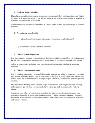 2
1. Problema de investigación
El estudiante normalista no reconoce a la educación como una actividad compleja que trasciende el plano
del aula y de la institución escolar, y que además mantiene una relación con la cultura, la sociedad, la
economía, la administración, la evaluación.
Así mismo podemos encontrar la oportunidad de conocer puntos de vista divergentes respecto al mismo
fenómeno.
2. Preguntas de investigación
¿Que ofrece el contexto para la formación y en particular para la educación?
¿De qué manera afecta elcontexto al estudiante?
3. Objetivo general del proyecto
Que los estudiantes articulen los conocimientos disciplinarios, didácticos, científicos y tecnológicos con
los que viven y experimentan cotidianamente en las escuelas y en los contextos en donde están insertos.
Aplicar un proyecto para profundizar en el conocimiento de la observación y análisis de la práctica
educativa.
4. Objetivo específico del proyecto
Que el estudiante sistematice y organice la información recabada, que utilice los conceptos y categorías
para analizar el ámbito perteneciente al contexto sociocultural en la práctica educativa, además, que
recurra a otro tipo de experiencias de investigación para contrastar y comparar sus primeros ejercicios
analíticos.
Que el estudiante observe y analice la manera en que las dimensiones se hacen presentes en la escuela y
en las relaciones que ésta tiene con la comunidad y los sujetos que a ella asisten y con los cuales se
vincula.
Además,de cómo influye el contexto en el aprendizaje del niño, así como diseñar instrumentos para
ponerlos en disposición de prueba a nuestros instrumentos. El utilizar medios tecnológicos y fuentes de
información para adentrarnos al conocimiento e identificación de las tramas educativas que se desarrollan
en la práctica educativa.
 