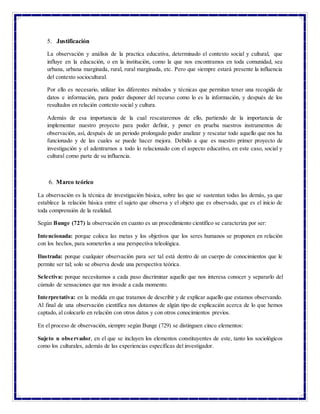 3
5. Justificación
La observación y análisis de la practica educativa, determinado el contexto social y cultural, que
influye en la educación, o en la institución, como la que nos encontramos en toda comunidad, sea
urbana, urbana marginada, rural, rural marginada, etc. Pero que siempre estará presente la influencia
del contexto sociocultural.
Por ello es necesario, utilizar los diferentes métodos y técnicas que permitan tener una recogida de
datos e información, para poder disponer del recurso como lo es la información, y después de los
resultados en relación contexto social y cultura.
Además de esa importancia de la cual rescataremos de ello, partiendo de la importancia de
implementar nuestro proyecto para poder definir, y poner en prueba nuestros instrumentos de
observación, así, después de un periodo prolongado poder analizar y rescatar todo aquello que nos ha
funcionado y de las cuales se puede hacer mejora. Debido a que es nuestro primer proyecto de
investigación y el adentrarnos a todo lo relacionado con el aspecto educativo, en este caso, social y
cultural como parte de su influencia.
6. Marco teórico
La observación es la técnica de investigación básica, sobre las que se sustentan todas las demás, ya que
establece la relación básica entre el sujeto que observa y el objeto que es observado, que es el inicio de
toda comprensión de la realidad.
Según Bunge (727) la observación en cuanto es un procedimiento científico se caracteriza por ser:
Intencionada: porque coloca las metas y los objetivos que los seres humanos se proponen en relación
con los hechos, para someterlos a una perspectiva teleológica.
Ilustrada: porque cualquier observación para ser tal está dentro de un cuerpo de conocimientos que le
permite ser tal; solo se observa desde una perspectiva teórica.
Selectiva: porque necesitamos a cada paso discriminar aquello que nos interesa conocer y separarlo del
cúmulo de sensaciones que nos invade a cada momento.
Interpretativa: en la medida en que tratamos de describir y de explicar aquello que estamos observando.
Al final de una observación científica nos dotamos de algún tipo de explicación acerca de lo que hemos
captado, al colocarlo en relación con otros datos y con otros conocimientos previos.
En el proceso de observación, siempre según Bunge (729) se distinguen cinco elementos:
Sujeto u observador, en el que se incluyen los elementos constituyentes de este, tanto los sociológicos
como los culturales, además de las experiencias específicas del investigador.
 