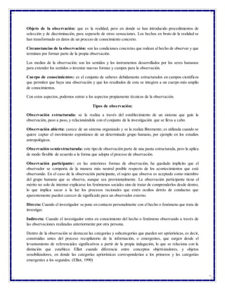 4
Objeto de la observación: que es la realidad, pero en donde se han introducido procedimientos de
selección y de discriminación, para separarlo de otras sensaciones. Los hechos en bruto de la realidad se
han transformado en datos de un proceso de conocimiento concreto.
Circunstancias de la observación: son las condiciones concretas que rodean al hecho de observar y que
terminan por formar parte de la propia observación.
Los medios de la observación: son los sentidos y los instrumentos desarrollados por los seres humanos
para extender los sentidos o inventar nuevas formas y campos para la observación.
Cuerpo de conocimientos: es el conjunto de saberes debidamente estructurados en campos científicos
que permiten que haya una observación y que los resultados de esta se integren a un cuerpo más amplio
de conocimientos.
Con estos aspectos, podemos entrar a los aspectos propiamente técnicos de la observación.
Tipos de observación:
Observación estructurada: se la realiza a través del establecimiento de un sistema que guíe la
observación, paso a paso, y relacionándola con el conjunto de la investigación que se lleva a cabo.
Observación abierta: carece de un sistema organizado y se la realiza libremente; es utilizada cuando se
quiere captar el movimiento espontáneo de un determinado grupo humano, por ejemplo en los estudios
antropológicos.
Observación semiestructurada: este tipo de observación parte de una pauta estructurada, pero la aplica
de modo flexible de acuerdo a la forma que adopta el proceso de observación.
Observación participante: en las anteriores formas de observación, ha quedado implícito que el
observador se comporta de la manera más neutral posible respecto de los acontecimientos que está
observando. En el caso de la observación participante, el sujeto que observa es aceptado como miembro
del grupo humano que se observa, aunque sea provisionalmente. La observación participante tiene el
mérito no solo de intentar explicarse los fenómenos sociales sino de tratar de comprenderlos desde dentro,
lo que implica sacar a la luz los procesos racionales que estén ocultos detrás de conductas que
aparentemente pueden carecer de significado para un observador externo.
Directa: Cuando el investigador se pone en contacto personalmente con el hecho o fenómeno que trata de
investigar.
Indirecta: Cuando el investigador entra en conocimiento del hecho o fenómeno observando a través de
las observaciones realizadas anteriormente por otra persona.
Dentro de la observación se destacan las categorías y subcategorías que pueden ser apriorísticas, es decir,
construidas antes del proceso recopilatorio de la información, o emergentes, que surgen desde el
levantamiento de referenciales significativos a partir de la propia indagación, lo que se relaciona con la
distinción que establece Elliot cuando diferencia entre conceptos objetivizadores, y objetos
sensibilizadores, en donde las categorías apriorísticas corresponderían a los primeros y las categorías
emergentes a los segundos. (Elliot, 1990)
 