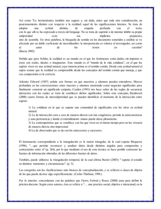 5
Así como "La hermenéutica también nos sugiere y, sin duda, antes que toda otra consideración, un
posicionamiento distinto con respecto a la realidad: aquel de las significaciones latentes. Se trata de
adoptar una actitud distinta, de empatía profunda con el texto,
con lo que allí se ha expresado a través del lenguaje. No se trata de suprimir o de intentar inhibir su propia
subjetividad (con sus implícitos prejuicios),
sino de asumirla. En otras palabras, la búsqueda de sentido en los documento sometidos a análisis se ve
afectada por un doble coeficiente de incertidumbre: la interpretación es relativa al investigador, así como
al autor de los textos en cuestión"
(Baeza 2002)
Debido que para Schütz, la realidad es un mundo en el que los fenómenos están dados, sin importar si
éstos son reales, ideales o imaginarios. Este mundo es el “mundo de la vida cotidiana”, en el que los
sujetos viven en una actitud natural, cuya materia prima es el sentido común. Desde esta actitud natural el
sujeto asume que la realidad es comprensible desde los conceptos del sentido común que maneja, y que
esa comprensión es la correcta.
Además Edward (1987) señala seis formas en que maestros y alumnos pueden entenderse, Mercer
profundiza en las conversaciones entre maestro y alumnos mostrando como negocian significados para
finalmente construir un significado conjunto, Cazden (1991) nos hace saber de las reglas de secuencia
interactiva con los cuales se trata de establecer dichos significados. Sobre este concepto, Bazdresch
(2000) cuatro formas de intersubjetividad que se pueden identificar al momento de la interacción entre
sujetos:
1) La cotidiana en la que se supone una comunidad de significados con los otros en actitud
natural.
2) La de interacción cara a cara de manera directa con mis congéneres, permite la autoconciencia
y auto pertenencia y donde el entendimiento mutuo puede darse plenamente.
3) La contemporánea que se establece con los que viven en el mismo tiempo pero no los vivencio
de manera directa sino impersonal.
4) La de observador que se da con los antecesores y sucesores.
El instrumento correspondiente a la triangulación es la matriz triangular, de la cual expone Bisquerra
(1996), "…que permite reconocer y analizar datos desde distintos ángulos para compararlos y
contrastarlos entre sí" (p. 264), por lo que mediante el uso de esta técnica se hace posible contrastar las
fuentes de información obtenidas de las diferentes fuentes de datos.
También, puede utilizarse la triangulación temporal, de la cual afirma Baxter (2003): " supone el estudio
en distintos momentos y circunstancias". (p. 5).
Las categorías son las clasificaciones más básicas de conceptualización, y se refieren a clases de objetos
de los que puede decirse algo específicamente. (Carlos Thiebaut, 1998.)
Por lo anterior, concordamos con las palabras que Fierro, Fortoul y Rosas (2000) usan para definir la
práctica docente. Según estas autoras, ésta se refiere a “… una practica social, objetiva e intencional, en la
 