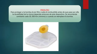 PREFILTRO
Para proteger a la bomba el pre filtro cuela el combustible antes de que pase por ella
la durabilidad de la misma depende entonces de este dispositivo. Se recomienda
cambiarlo cada 30, 000 Km (mínimo) o cuando se reemplace la bomba.
 