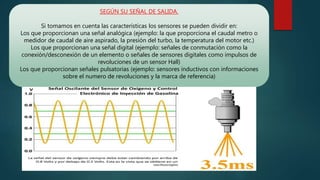 SEGÚN SU SEÑAL DE SALIDA.
Si tomamos en cuenta las características los sensores se pueden dividir en:
Los que proporcionan una señal analógica (ejemplo: la que proporciona el caudal metro o
medidor de caudal de aire aspirado, la presión del turbo, la temperatura del motor etc.)
Los que proporcionan una señal digital (ejemplo: señales de conmutación como la
conexión/desconexión de un elemento o señales de sensores digitales como impulsos de
revoluciones de un sensor Hall)
Los que proporcionan señales pulsatorias (ejemplo: sensores inductivos con informaciones
sobre el numero de revoluciones y la marca de referencia)
 