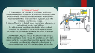 SISTEMA MOTRONIC
El sistema Motronic también es un sistema multipunto.
Diferentedel sistema Le-Jetronic, el Motronic trae incorporado
en la unidad de comando también el sistema de encendido.
Posee sonda lambda en el sistema de inyección, que está
instalada en el tubo de escape.
El sistema Motronic es digital, posee memoria de adaptación e
indicación de averias en el tablero.
En vehículos que no utilizan distribuidor, el control del
momento del encendido (chispa) se hace por un sensor
de revolución instalado en el volante del motor (rueda con
dientes).
En el Motronic, hay una válvula de ventilación del tanque,
también conocida como válvula del cánister, que sirve para
reaprovechar los vapores del combustible, que son altamente
peligrosos, contribuyendo así para la reducción de la
contaminación, que es la principal ventaja de la inyección
 