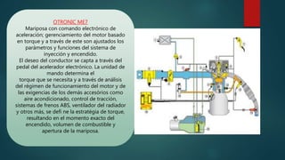 OTRONIC ME7
Mariposa con comando electrónico de
aceleración; gerenciamiento del motor basado
en torque y a través de este son ajustados los
parámetros y funciones del sistema de
inyección y encendido.
El deseo del conductor se capta a través del
pedal del acelerador electrónico. La unidad de
mando determina el
torque que se necesita y a través de análisis
del régimen de funcionamiento del motor y de
las exigencias de los demás accesórios como
aire acondicionado, control de tracción,
sistemas de frenos ABS, ventilador del radiador
y otros más, se defi ne la estratégia de torque,
resultando en el momento exacto del
encendido, volumen de combustible y
apertura de la mariposa.
 