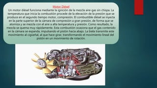 Motor Diésel
Un motor diésel funciona mediante la ignición de la mezcla aire-gas sin chispa. La
temperatura que inicia la combustión procede de la elevación de la presión que se
produce en el segundo tiempo motor, compresión. El combustible diésel se inyecta
en la parte superior de la cámara de compresión a gran presión, de forma que se
atomiza y se mezcla con el aire a alta temperatura y presión. Como resultado, la
mezcla se quema muy rápidamente. Esta combustión ocasiona que el gas contenido
en la cámara se expanda, impulsando el pistón hacia abajo. La biela transmite este
movimiento al cigüeñal, al que hace girar, transformando el movimiento lineal del
pistón en un movimiento de rotación.
 