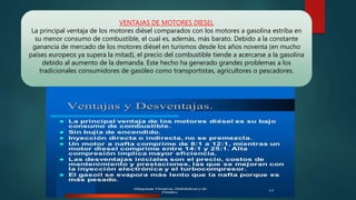 VENTAJAS DE MOTORES DIESEL
La principal ventaja de los motores diésel comparados con los motores a gasolina estriba en
su menor consumo de combustible, el cual es, además, más barato. Debido a la constante
ganancia de mercado de los motores diésel en turismos desde los años noventa (en mucho
países europeos ya supera la mitad), el precio del combustible tiende a acercarse a la gasolina
debido al aumento de la demanda. Este hecho ha generado grandes problemas a los
tradicionales consumidores de gasóleo como transportistas, agricultores o pescadores.
 