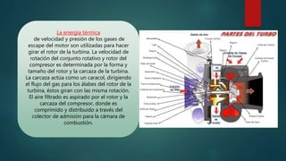 La energía térmica
de velocidad y presión de los gases de
escape del motor son utilizadas para hacer
girar el rotor de la turbina. La velocidad de
rotación del conjunto rotativo y rotor del
compresor es determinada por la forma y
tamaño del rotor y la carcaza de la turbina.
La carcaza actúa como un caracol, dirigiendo
el flujo del gas para los álabes del rotor de la
turbina, éstos giran con las misma rotación.
El aire filtrado es aspirado por el rotor y la
carcaza del compresor, donde es
comprimido y distribuido a través del
colector de admisión para la cámara de
combustión.
 