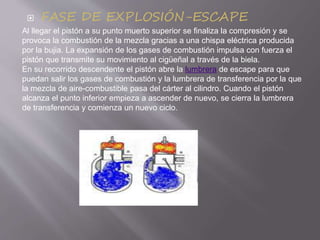  FASE DE EXPLOSIÓN-ESCAPE
Al llegar el pistón a su punto muerto superior se finaliza la compresión y se
provoca la combustión de la mezcla gracias a una chispa eléctrica producida
por la bujia. La expansión de los gases de combustión impulsa con fuerza el
pistón que transmite su movimiento al cigüeñal a través de la biela.
En su recorrido descendente el pistón abre la lumbrera de escape para que
puedan salir los gases de combustión y la lumbrera de transferencia por la que
la mezcla de aire-combustible pasa del cárter al cilindro. Cuando el pistón
alcanza el punto inferior empieza a ascender de nuevo, se cierra la lumbrera
de transferencia y comienza un nuevo ciclo.
 