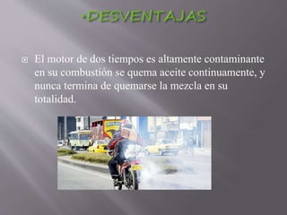  El motor de dos tiempos es altamente contaminante
en su combustión se quema aceite continuamente, y
nunca termina de quemarse la mezcla en su
totalidad.
 