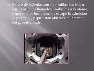  En vez de válvulas son sustituidas por tres o
varios orificios llamados lumbreras o ventanas,
y que son las lumbreras de escape E, admisión
A y carga C, y que están abiertas en la pared
del propio cilindro
 