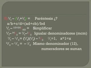 5) 5
/6 – (1
/4+2
/3) = Paréntesis ¿?
a/b+c/d=(ad+cb)/bd
5
/6 – (1)(3)+(2)(4)
/(4)(3) = Simplificar
5
/6– 3+8
/12 = 5
/6–11
/12 Igualar denominadores (mcm)
5
/6 – 11
/12= (5
/6)(2
/2) – 11
/12
2
/2=1, x*1=x
10
/12 – 11
/12 = – 1
/12 Mismo denominador (12),
numeradores se suman.
 