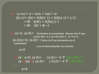 d) (a+b)3
= a3
+ 3a2
b + 3ab2
+ b3
(2t-1)3
= (2t)3
+ 3(2t)2
(-1) + 3(2t)(-1)2
+ (-1)3
= 8t3
- 3(4t2
) + 3(2t)(1)-1
= 8t3
- 12t2
+ 6t –1
e) (x2
-4)/(x-2)= Factorizar el numerador. Buscar dos # que
(a)(b) den –4 y (a)+(b) den 0. (x2
+0x-4)
(x-2)(x+2)/(x-2)= Como (x-2) se encuentra en el
numerador
y en el denominador, se cancela.
x+2
f) (x2
-1x-6)/(x-3)= (a)(b)= -6 Y (a)+(b)= -1
(x+2)(x-3)/(x-3)= (-3)(2)= -6 Y (-3)+(2)=
-1
x+2
 