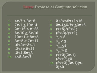 1. 4x-7 < 3x+5
2. 7x-1 < 10x+4
3. 2x+16 < x+25
4. 6x-10 > 5x-16
5. 10x+1 > 8x+5
6. 3x+5 > 7x+17
7. -6<2x+3<-1
8. -3<4x-9<11
9. -2<1-5x<3
10. 4<5-3x<7
1. 2+3x<5x+1<16
2. 2x-4<6-7x <3x+6
3. (x+5)/(2x-1)
4. (2x-3)/(x+1)
5. 1
/x < 5
6. 7
/2x < 3
7. 1
/(3x-2)<4
8. 3
/x+5 > 2
9. (x+2)(2x-1)
(3x+7)>0
10. (2x+3)(3x-1)(x-
2)<0
 