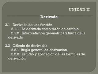 Derivada
2.1 Derivada de una función
2.1.1 La derivada como razón de cambio
2.1.2 Interpretación geométrica y física de la
derivada
2.2 Cálculo de derivadas
2.2.1 Regla general de derivación
2.2.2 Estudio y aplicación de las fórmulas de
derivación
 
