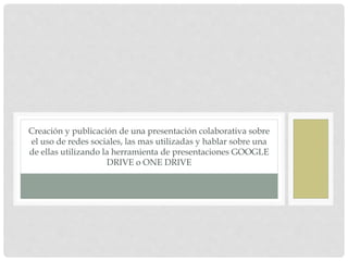 Creación y publicación de una presentación colaborativa sobre
el uso de redes sociales, las mas utilizadas y hablar sobre una
de ellas utilizando la herramienta de presentaciones GOOGLE
DRIVE o ONE DRIVE
 