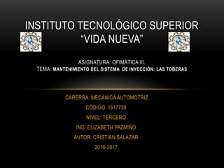 CARERRA: MECÁNICA AUTOMOTRIZ
CÓDIGO: 1617730
NIVEL: TERCERO
ING. ELIZABETH PAZMIÑO
AUTOR: CRISTIAN SALAZAR
2016-2017
INSTITUTO TECNOLÓGICO SUPERIOR
“VIDA NUEVA”
ASIGNATURA: OFIMÁTICA III.
TEMA: MANTENIMIENTO DEL SISTEMA DE INYECCIÓN: LAS TOBERAS
 