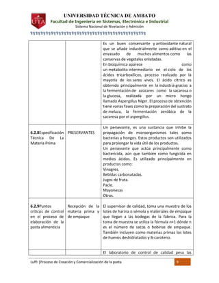 UNIVERSIDAD TÉCNICA DE AMBATO

Facultad de Ingeniería en Sistemas, Electrónica e Industrial
Sistema Nacional de Nivelación y Admisión
╗╗╗╗╗╗╗╗╗╗╗╗╗╗╗╗╗╗╗╗╗╗╗╗╗╗╗╗╗╗╗╗╗╗╗╗╗╗╗╗╗╗╗╗╗

Es un buen conservante y antioxidante natural
que se añade industrialmente como aditivo en el
envasado
de
muchos alimentos como
las
conservas de vegetales enlatadas.
En bioquímica aparece
como
un metabolito intermediario en el ciclo de los
ácidos tricarboxílicos, proceso realizado por la
mayoría de los seres vivos. El ácido cítrico es
obtenido principalmente en la industria gracias a
la fermentación de azúcares como la sacarosa o
la glucosa, realizada por un micro hongo
llamado Aspergillus Níger. El proceso de obtención
tiene varias fases como la preparación del sustrato
de melaza, la fermentación aeróbica de la
sacarosa por el aspergillus.

6.2.8Especificación PRESERVANTES
Técnica De La
Materia Prima

Un persevante, es una sustancia que inhibe la
propagación de microorganismos tales como
bacterias y hongos. Estos productos son utilizados
para prolongar la vida útil de los productos.
Un persevante que actúa principalmente como
bactericida, aún que también como fungicida en
medios ácidos. Es utilizado principalmente en
productos como:
Vinagres.
Bebidas carbonatadas.
Jugos de fruta.
Pacle.
Mayonesas
Otros.

6.2.9Puntos
Recepción de la El supervisor de calidad, toma una muestra de los
críticos de control materia prima y lotes de harina o sémola y materiales de empaque
en el proceso de de empaque
que llegan a las bodegas de la fábrica. Para la
elaboración de la
toma de muestra se utiliza la fórmula n+1 dónde n
pasta alimenticia
es el número de sacos o bobinas de empaque.
También incluyen como materias primas los lotes
de huevos deshidratados y B-caroteno.
El laboratorio de control de calidad pesa las
Luffi |Proceso de Creación y Comercialización de la pasta

9

 