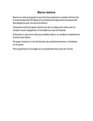 Marco teórico
Bueno en este proyecto lo que hice fue empezar a montar primero los
componentesdeloff Delay en la protoboard siguiendo los pasos del
del diagrama que me dio el profesor.
Después monte de igual manera los de on delay pero este casi no
duraba mucho apagando el bombillo era casi al instante.
Entonces vi que era el rele que estaba malo y no estaba cumpliendo la
función que debía.
De igual manera no me dio tiempo de poderlosterminar y montarlos
en la placa.
Pero igual todo el montaje en la protoboard me sirvió de mucho.
 